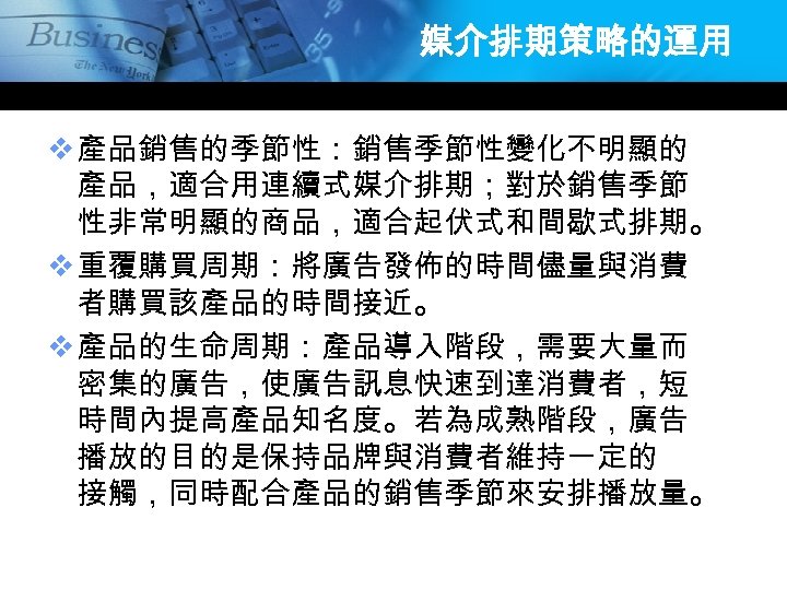 媒介排期策略的運用 v 產品銷售的季節性：銷售季節性變化不明顯的 產品，適合用連續式媒介排期；對於銷售季節 性非常明顯的商品，適合起伏式和間歇式排期。 v 重覆購買周期：將廣告發佈的時間儘量與消費 者購買該產品的時間接近。 v 產品的生命周期：產品導入階段，需要大量而 密集的廣告，使廣告訊息快速到達消費者，短 時間內提高產品知名度。若為成熟階段，廣告 播放的目的是保持品牌與消費者維持一定的 接觸，同時配合產品的銷售季節來安排播放量。