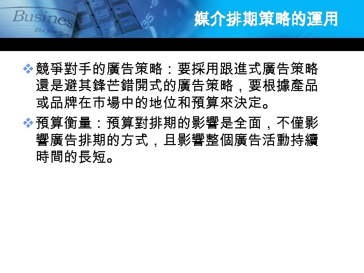 媒介排期策略的運用 v 競爭對手的廣告策略：要採用跟進式廣告策略 還是避其鋒芒錯開式的廣告策略，要根據產品 或品牌在市場中的地位和預算來決定。 v 預算衡量：預算對排期的影響是全面，不僅影 響廣告排期的方式，且影響整個廣告活動持續 時間的長短。 