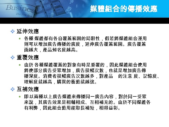 媒體組合的傳播效應 v 延伸效應 § 各種 媒體都有各自覆蓋範圍的局限性，假若將媒體組合運用 則可以增加廣告傳播的廣度，延伸廣告覆蓋範圍。廣告覆蓋 面越大，產品知名度越高。 v 重覆效應 § 由於 各種媒體覆蓋的對象有時是重覆的，因此媒體組合使用 將使部分廣告受眾增加，廣告接觸次數，也就是增加廣告傳