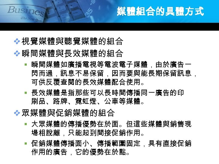 媒體組合的具體方式 v 視覺媒體與聽覺媒體的組合 v 瞬間媒體與長效媒體的組合 § 瞬間媒體如廣播電視等電波電子媒體，由於廣告一 閃而過，訊息不易保留，因而要與能長期保留訊息， 可供反覆查閱的長效媒體配合使用。 § 長效媒體是指那些可以長時間傳播同一廣告的印 刷品、路牌、霓虹燈、公車等媒體。 v 眾媒體與促銷媒體的組合