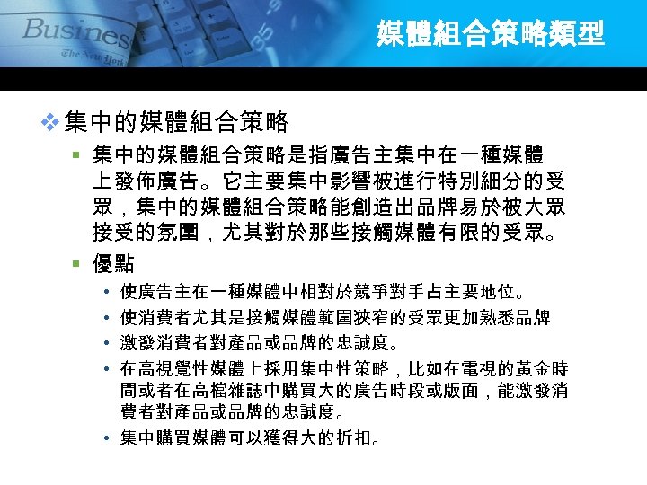 媒體組合策略類型 v 集中的媒體組合策略 § 集中的媒體組合策略是指廣告主集中在一種媒體 上發佈廣告。它主要集中影響被進行特別細分的受 眾，集中的媒體組合策略能創造出品牌易於被大眾 接受的氛圍，尤其對於那些接觸媒體有限的受眾。 § 優點 使廣告主在一種媒體中相對於競爭對手占主要地位。 使消費者尤其是接觸媒體範圍狹窄的受眾更加熟悉品牌 激發消費者對產品或品牌的忠誠度。 在高視覺性媒體上採用集中性策略，比如在電視的黃金時