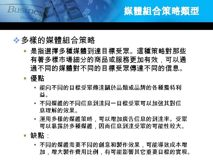 媒體組合策略類型 v 多樣的媒體組合策略 § 是指選擇多種媒體到達目標受眾。這種策略對那些 有著多樣市場細分的商品或服務更加有效，可以通 過不同的媒體對不同的目標受眾傳達不同的信息。 § 優點 • 能向不同的目標受眾傳達關於品類或品牌的各種獨特利 益。 • 不同媒體的不同信息到達同一目標受眾可以加強其對信