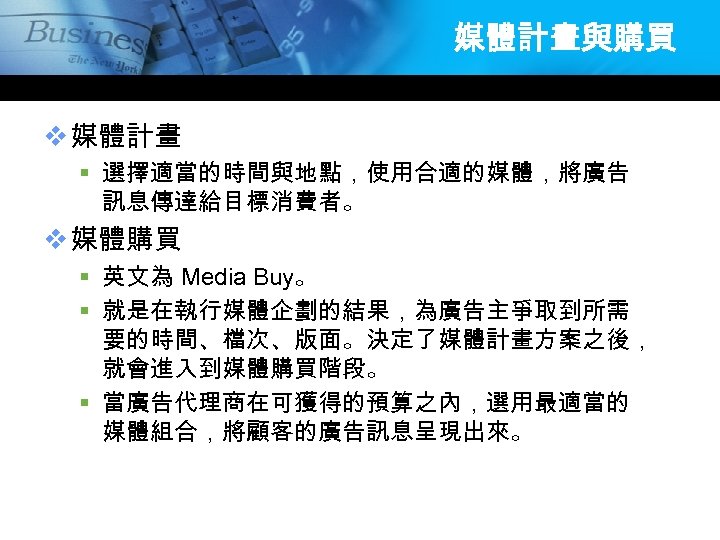 媒體計畫與購買 v 媒體計畫 § 選擇適當的時間與地點，使用合適的媒體，將廣告 訊息傳達給目標消費者。 v 媒體購買 § 英文為 Media Buy。 § 就是在執行媒體企劃的結果，為廣告主爭取到所需