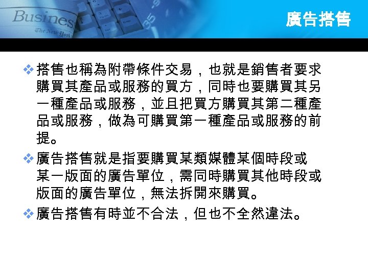 廣告搭售 v 搭售也稱為附帶條件交易，也就是銷售者要求 購買其產品或服務的買方，同時也要購買其另 一種產品或服務，並且把買方購買其第二種產 品或服務，做為可購買第一種產品或服務的前 提。 v 廣告搭售就是指要購買某類媒體某個時段或 某一版面的廣告單位，需同時購買其他時段或 版面的廣告單位，無法拆開來購買。 v 廣告搭售有時並不合法，但也不全然違法。 
