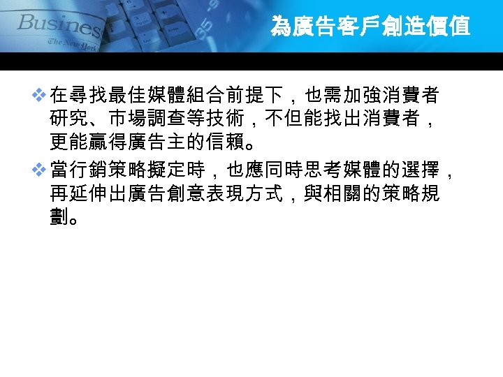 為廣告客戶創造價值 v 在尋找最佳媒體組合前提下，也需加強消費者 研究、市場調查等技術，不但能找出消費者， 更能贏得廣告主的信賴。 v 當行銷策略擬定時，也應同時思考媒體的選擇， 再延伸出廣告創意表現方式，與相關的策略規 劃。 