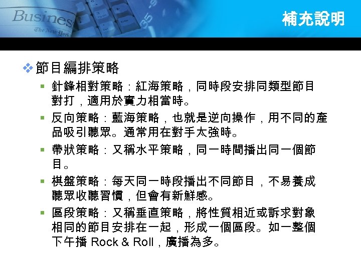 補充說明 v 節目編排策略 § 針鋒相對策略：紅海策略，同時段安排同類型節目 對打，適用於實力相當時。 § 反向策略：藍海策略，也就是逆向操作，用不同的產 品吸引聽眾。通常用在對手太強時。 § 帶狀策略：又稱水平策略，同一時間播出同一個節 目。 § 棋盤策略：每天同一時段播出不同節目，不易養成