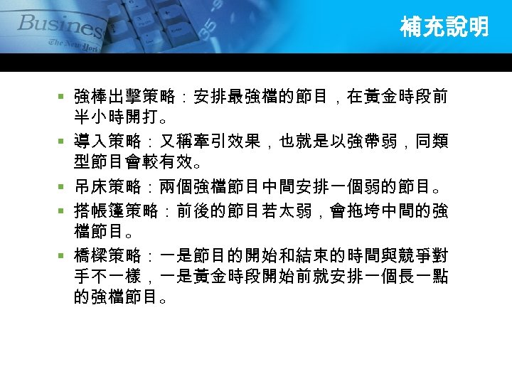 補充說明 § 強棒出擊策略：安排最強檔的節目，在黃金時段前 半小時開打。 § 導入策略：又稱牽引效果，也就是以強帶弱，同類 型節目會較有效。 § 吊床策略：兩個強檔節目中間安排一個弱的節目。 § 搭帳篷策略：前後的節目若太弱，會拖垮中間的強 檔節目。 § 橋樑策略：一是節目的開始和結束的時間與競爭對