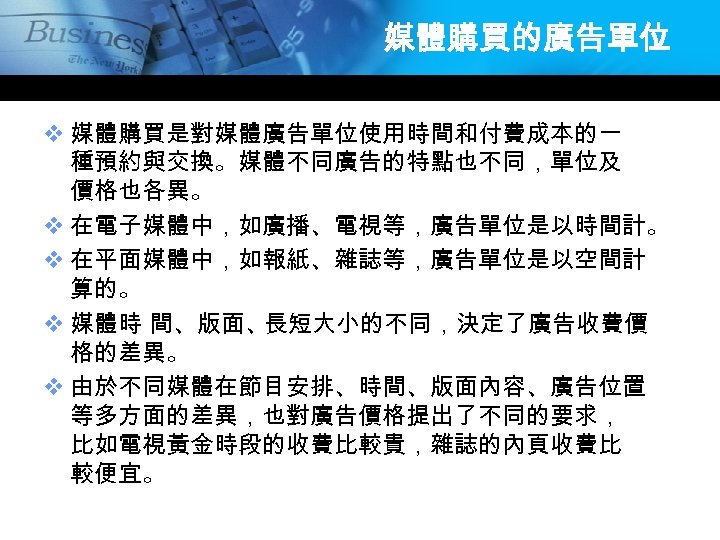 媒體購買的廣告單位 v 媒體購買是對媒體廣告單位使用時間和付費成本的一 種預約與交換。媒體不同廣告的特點也不同，單位及 價格也各異。 v 在電子媒體中，如廣播、電視等，廣告單位是以時間計。 v 在平面媒體中，如報紙、雜誌等，廣告單位是以空間計 算的。 v 媒體時 間、版面、 長短大小的不同，決定了廣告收費價