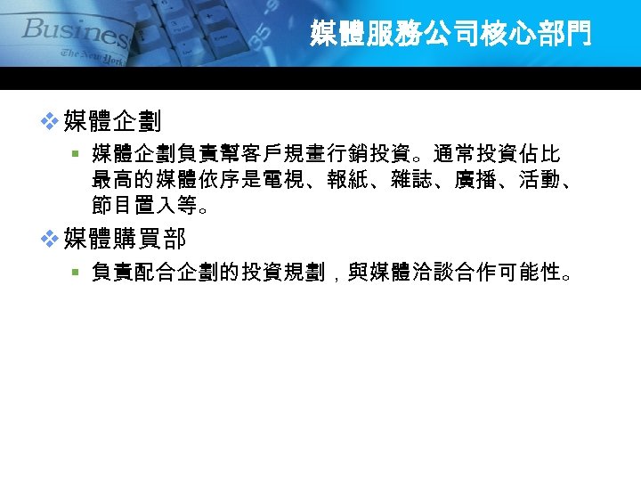 媒體服務公司核心部門 v 媒體企劃 § 媒體企劃負責幫客戶規畫行銷投資。通常投資佔比 最高的媒體依序是電視、報紙、雜誌、廣播、活動、 節目置入等。 v 媒體購買部 § 負責配合企劃的投資規劃，與媒體洽談合作可能性。 