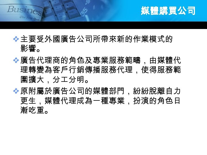 媒體購買公司 v 主要受外國廣告公司所帶來新的作業模式的 影響。 v 廣告代理商的角色及專業服務範疇，由媒體代 理轉變為客戶行銷傳播服務代理，使得服務範 圍擴大，分 分明。 v 原附屬於廣告公司的媒體部門，紛紛脫離自力 更生，媒體代理成為一種專業，扮演的角色日 漸吃重。 