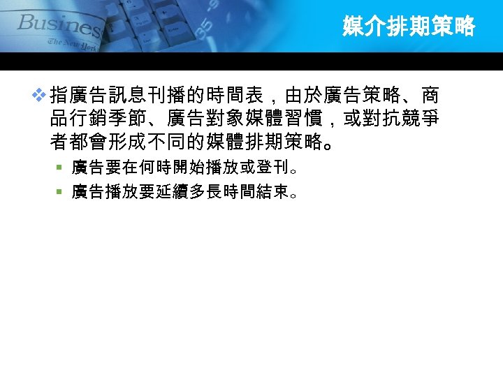 媒介排期策略 v 指廣告訊息刊播的時間表，由於廣告策略、商 品行銷季節、廣告對象媒體習慣，或對抗競爭 者都會形成不同的媒體排期策略。 § 廣告要在何時開始播放或登刊。 § 廣告播放要延續多長時間結束。 