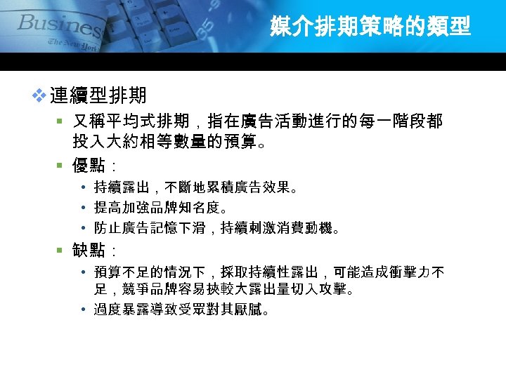 媒介排期策略的類型 v 連續型排期 § 又稱平均式排期，指在廣告活動進行的每一階段都 投入大約相等數量的預算。 § 優點： • 持續露出，不斷地累積廣告效果。 • 提高加強品牌知名度。 • 防止廣告記憶下滑，持續刺激消費動機。