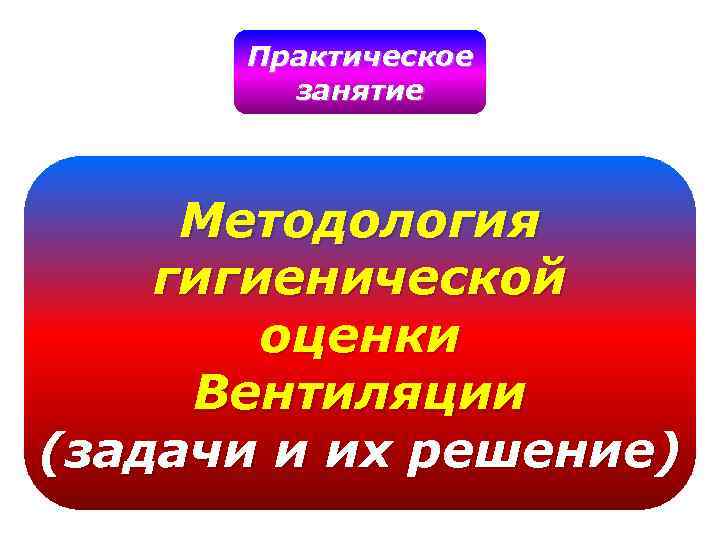 Практическое занятие Методология гигиенической оценки Вентиляции (задачи и их решение) 