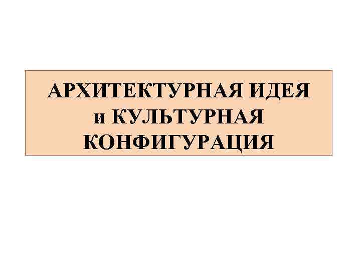 АРХИТЕКТУРНАЯ ИДЕЯ и КУЛЬТУРНАЯ КОНФИГУРАЦИЯ 