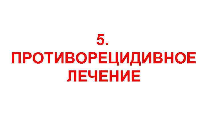 5. ПРОТИВОРЕЦИДИВНОЕ ЛЕЧЕНИЕ 