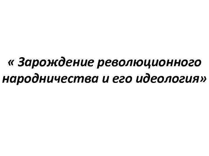  « Зарождение революционного народничества и его идеология» 