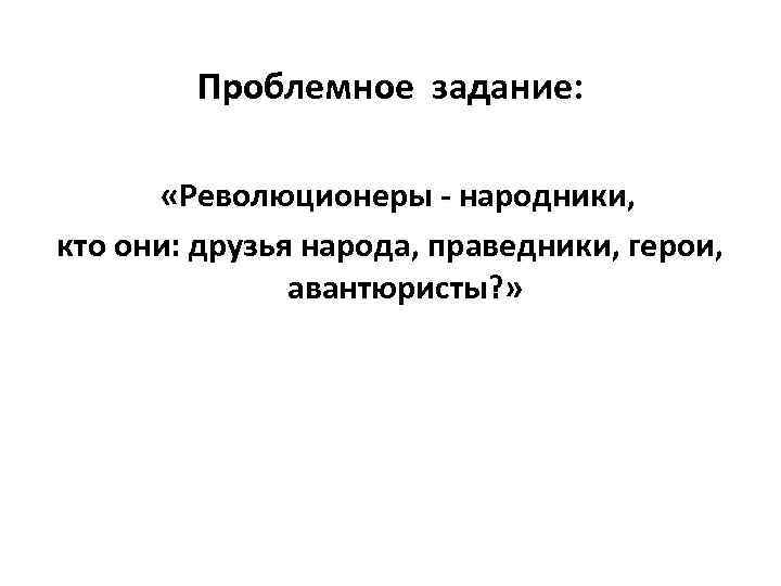 Проблемное задание: «Революционеры - народники, кто они: друзья народа, праведники, герои, авантюристы? » 