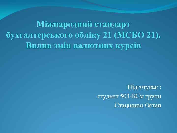 Міжнародний стандарт бухгалтерського обліку 21 (МСБО 21). Вплив змін валютних курсів Підготував : студент