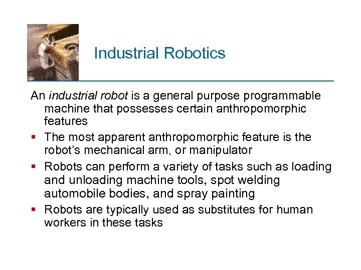 Industrial Robotics An industrial robot is a general purpose programmable machine that possesses certain