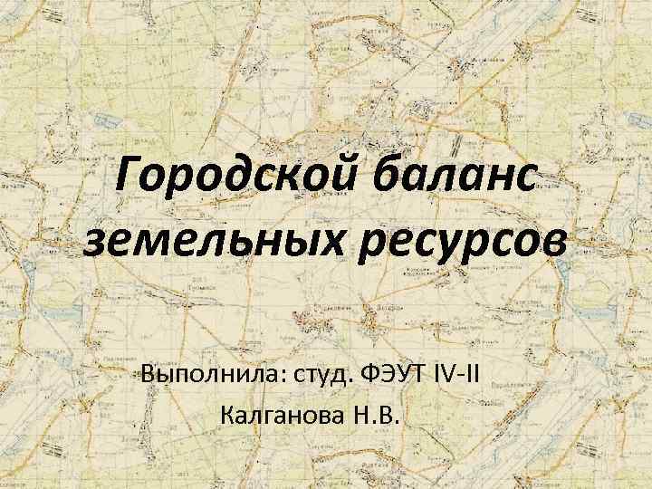 Городской баланс земельных ресурсов Выполнила: студ. ФЭУТ IV-II Калганова Н. В. 