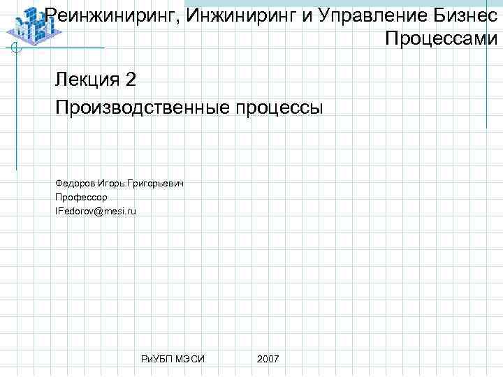 Реинжиниринг, Инжиниринг и Управление Бизнес Процессами Лекция 2 Производственные процессы Федоров Игорь Григорьевич Профессор