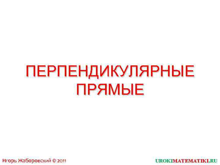 ПЕРПЕНДИКУЛЯРНЫЕ ПРЯМЫЕ Игорь Жаборовский © 2011 UROKIMATEMATIKI. RU 