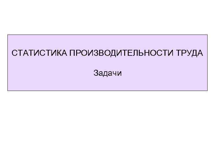 СТАТИСТИКА ПРОИЗВОДИТЕЛЬНОСТИ ТРУДА Задачи 