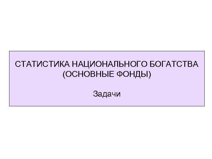 СТАТИСТИКА НАЦИОНАЛЬНОГО БОГАТСТВА (ОСНОВНЫЕ ФОНДЫ) Задачи 