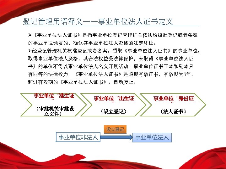 登记管理用语释义——事业单位法人证书定义 Ø《事业单位法人证书》是指事业单位登记管理机关依法给核准登记或者备案 的事业单位颁发的、确认其事业单位法人资格的法定凭证。 Ø经登记管理机关核准登记或者备案，领取《事业单位法人证书》的事业单位， 取得事业单位法人资格，其合法权益受法律保护；未取得《事业单位法人证 书》的单位不得以事业单位法人名义开展活动。事业单位证书正本和副本具 有同等的法律效力。《事业单位法人证书》是限期有效证书，有效期为 5年， 超过有效期的《事业单位法人证书》，自动废止。 事业单位“准生证 ” （审批机关审批设 立文件） 事业单位“出生证