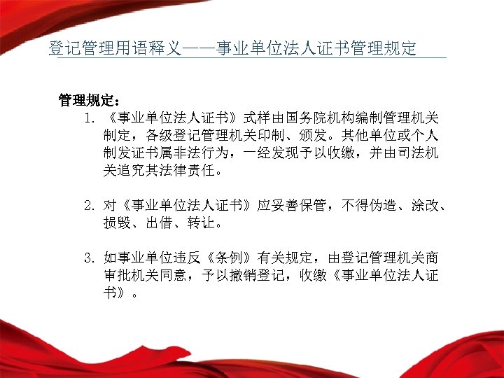 登记管理用语释义——事业单位法人证书管理规定： 1. 《事业单位法人证书》式样由国务院机构编制管理机关 制定，各级登记管理机关印制、颁发。其他单位或个人 制发证书属非法行为，一经发现予以收缴，并由司法机 关追究其法律责任。 2. 对《事业单位法人证书》应妥善保管，不得伪造、涂改、 损毁、出借、转让。 3. 如事业单位违反《条例》有关规定，由登记管理机关商 审批机关同意，予以撤销登记，收缴《事业单位法人证 书》。 