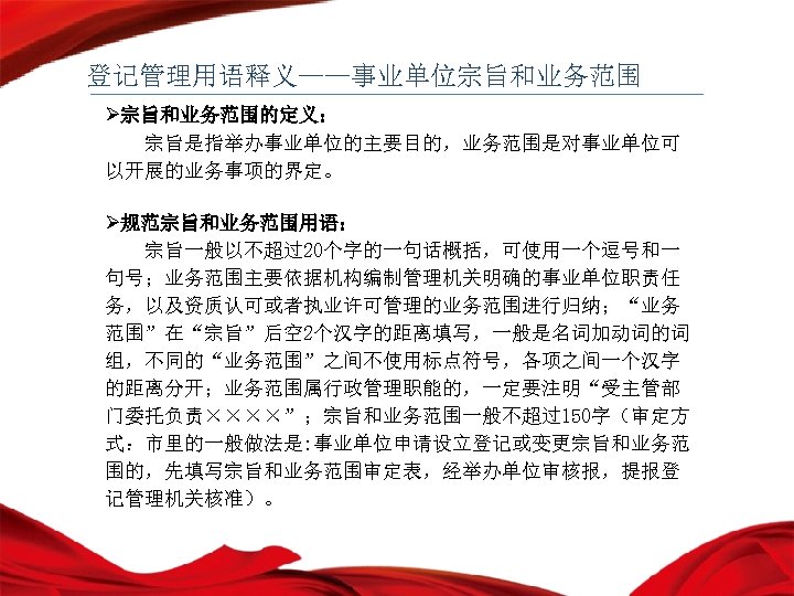 登记管理用语释义——事业单位宗旨和业务范围 Ø宗旨和业务范围的定义： 宗旨是指举办事业单位的主要目的，业务范围是对事业单位可 以开展的业务事项的界定。 Ø规范宗旨和业务范围用语： 宗旨一般以不超过20个字的一句话概括，可使用一个逗号和一 句号；业务范围主要依据机构编制管理机关明确的事业单位职责任 务，以及资质认可或者执业许可管理的业务范围进行归纳；“业务 范围”在“宗旨”后空 2个汉字的距离填写，一般是名词加动词的词 组，不同的“业务范围”之间不使用标点符号，各项之间一个汉字 的距离分开；业务范围属行政管理职能的，一定要注明“受主管部 门委托负责××××”；宗旨和业务范围一般不超过150字（审定方 式：市里的一般做法是: