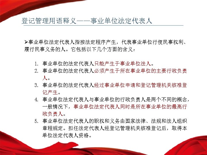 登记管理用语释义——事业单位法定代表人 Ø事业单位法定代表人指按法定程序产生，代表事业单位行使民事权利、 履行民事义务的人。它包括以下几个方面的含义： 1. 事业单位的法定代表人只能产生于事业单位法人。 2. 事业单位的法定代表人必须产生于所在事业单位的主要行政负责 人。 3. 事业单位的法定代表人经过事业单位申请和登记管理机关核准登 记产生。 4. 事业单位法定代表人与事业单位的行政负责人是两个不同的概念， 一般情况下，事业单位法定代表人同时是所在事业单位的最高行