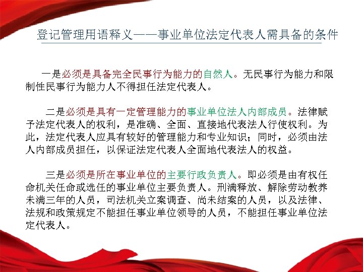 登记管理用语释义——事业单位法定代表人需具备的条件 一是必须是具备完全民事行为能力的自然人。无民事行为能力和限 制性民事行为能力人不得担任法定代表人。 二是必须是具有一定管理能力的事业单位法人内部成员。法律赋 予法定代表人的权利，是准确、全面、直接地代表法人行使权利。为 此，法定代表人应具有较好的管理能力和专业知识；同时，必须由法 人内部成员担任，以保证法定代表人全面地代表法人的权益。 三是必须是所在事业单位的主要行政负责人。即必须是由有权任 命机关任命或选任的事业单位主要负责人。刑满释放、解除劳动教养 未满三年的人员，司法机关立案调查、尚未结案的人员，以及法律、 法规和政策规定不能担任事业单位领导的人员，不能担任事业单位法 定代表人。 