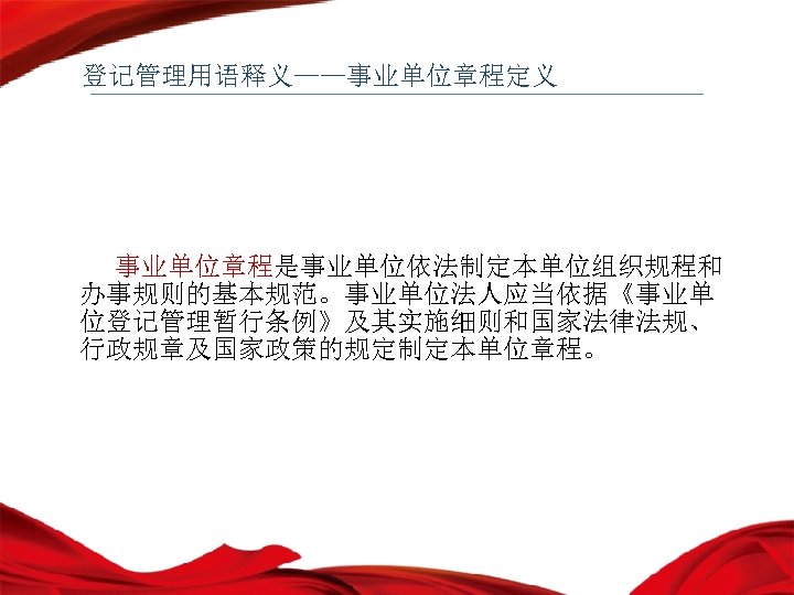 登记管理用语释义——事业单位章程定义 事业单位章程是事业单位依法制定本单位组织规程和 办事规则的基本规范。事业单位法人应当依据《事业单 位登记管理暂行条例》及其实施细则和国家法律法规、 行政规章及国家政策的规定制定本单位章程。 