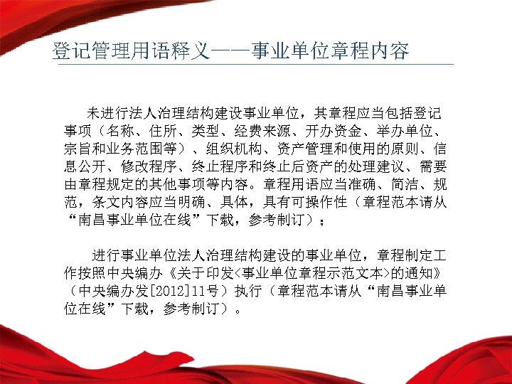 登记管理用语释义——事业单位章程内容 未进行法人治理结构建设事业单位，其章程应当包括登记 事项（名称、住所、类型、经费来源、开办资金、举办单位、 宗旨和业务范围等）、组织机构、资产管理和使用的原则、信 息公开、修改程序、终止程序和终止后资产的处理建议、需要 由章程规定的其他事项等内容。章程用语应当准确、简洁、规 范，条文内容应当明确、具体，具有可操作性（章程范本请从 “南昌事业单位在线”下载，参考制订）； 进行事业单位法人治理结构建设的事业单位，章程制定 作按照中央编办《关于印发<事业单位章程示范文本>的通知》 （中央编办发[2012]11号）执行（章程范本请从“南昌事业单 位在线”下载，参考制订）。 
