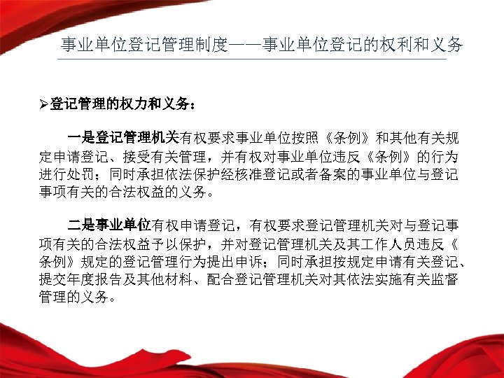 事业单位登记管理制度——事业单位登记的权利和义务 Ø登记管理的权力和义务： 一是登记管理机关有权要求事业单位按照《条例》和其他有关规 定申请登记、接受有关管理，并有权对事业单位违反《条例》的行为 进行处罚；同时承担依法保护经核准登记或者备案的事业单位与登记 事项有关的合法权益的义务。 二是事业单位有权申请登记，有权要求登记管理机关对与登记事 项有关的合法权益予以保护，并对登记管理机关及其 作人员违反《 条例》规定的登记管理行为提出申诉；同时承担按规定申请有关登记、 提交年度报告及其他材料、配合登记管理机关对其依法实施有关监督 管理的义务。 