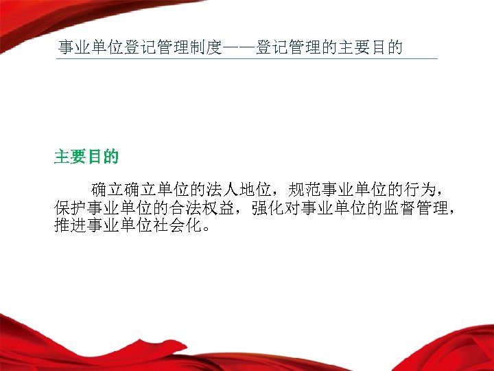 事业单位登记管理制度——登记管理的主要目的 确立确立单位的法人地位，规范事业单位的行为， 保护事业单位的合法权益，强化对事业单位的监督管理， 推进事业单位社会化。 