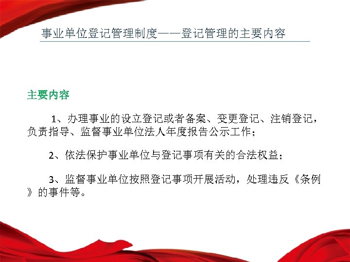事业单位登记管理制度——登记管理的主要内容 1、办理事业的设立登记或者备案、变更登记、注销登记， 负责指导、监督事业单位法人年度报告公示 作； 2、依法保护事业单位与登记事项有关的合法权益； 3、监督事业单位按照登记事项开展活动，处理违反《条例 》的事件等。 