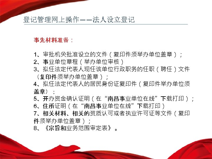 登记管理网上操作——法人设立登记 事先材料准备： 1、审批机关批准设立的文件（复印件须举办单位盖章）； 2、事业单位章程（举办单位审核） 3、拟任法定代表人现任该单位行政职务的任职（聘任）文件 （复印件须举办单位盖章）； 4、拟任法定代表人的居民身份证复印件（复印件举办单位须 盖章）； 5、开办资金确认证明（在“南昌事业单位在线”下载打印）； 6、住所证明（在“南昌事业单位在线”下载打印） 7、相关材料、相关的资质认可或者执业许可证等文件（复印 件须举办单位盖章）； 8、《宗旨和业务范围审定表》 。