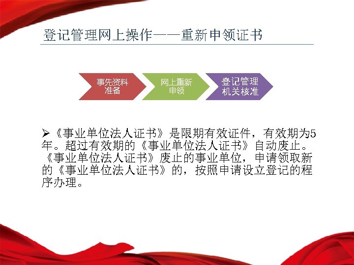 登记管理网上操作——重新申领证书 事先资料 准备 网上重新 申领 登记管理 机关核准 Ø《事业单位法人证书》是限期有效证件，有效期为 5 年。超过有效期的《事业单位法人证书》自动废止。 《事业单位法人证书》废止的事业单位，申请领取新 的《事业单位法人证书》的，按照申请设立登记的程 序办理。 