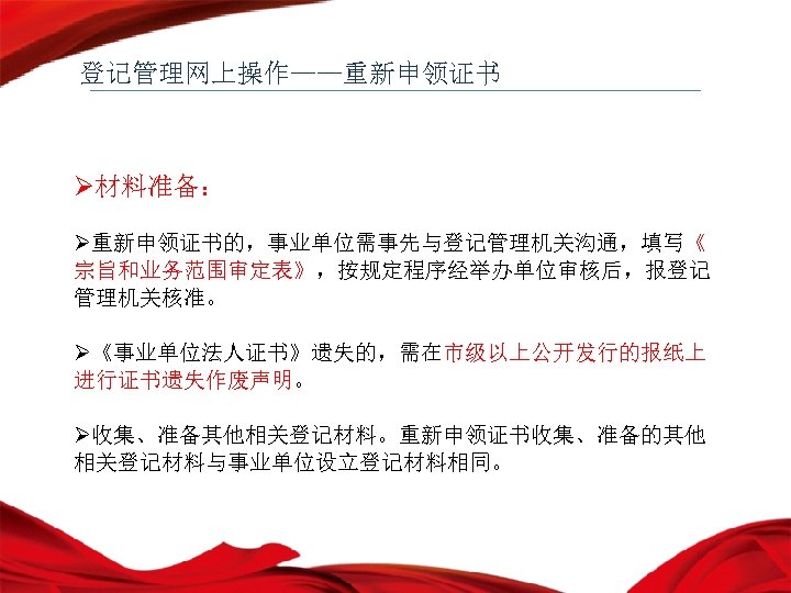 登记管理网上操作——重新申领证书 Ø材料准备： Ø重新申领证书的，事业单位需事先与登记管理机关沟通，填写《 宗旨和业务范围审定表》，按规定程序经举办单位审核后，报登记 管理机关核准。 Ø《事业单位法人证书》遗失的，需在市级以上公开发行的报纸上 进行证书遗失作废声明。 Ø收集、准备其他相关登记材料。重新申领证书收集、准备的其他 相关登记材料与事业单位设立登记材料相同。 