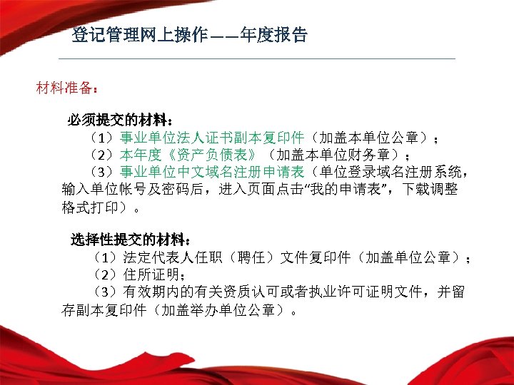 登记管理网上操作——年度报告 材料准备： 必须提交的材料： （1）事业单位法人证书副本复印件（加盖本单位公章）； （2）本年度《资产负债表》（加盖本单位财务章）； （3）事业单位中文域名注册申请表（单位登录域名注册系统， 输入单位帐号及密码后，进入页面点击“我的申请表”，下载调整 格式打印）。 选择性提交的材料： （1）法定代表人任职（聘任）文件复印件（加盖单位公章）； （2）住所证明； （3）有效期内的有关资质认可或者执业许可证明文件，并留 存副本复印件（加盖举办单位公章）。 