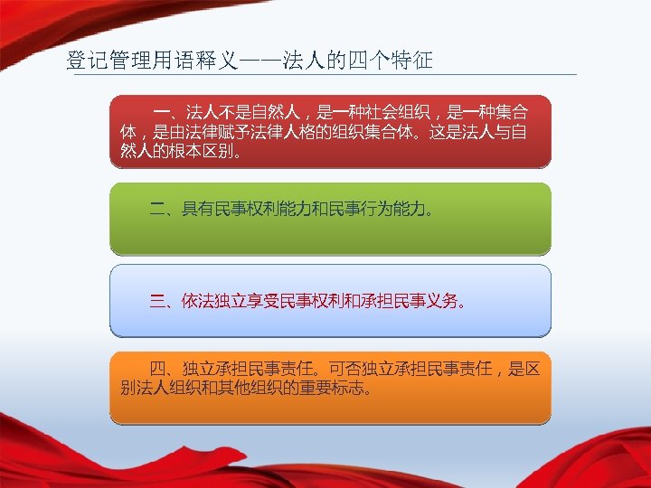 登记管理用语释义——法人的四个特征 一、法人不是自然人，是一种社会组织，是一种集合 体，是由法律赋予法律人格的组织集合体。这是法人与自 然人的根本区别。 二、具有民事权利能力和民事行为能力。 三、依法独立享受民事权利和承担民事义务。 四、独立承担民事责任。可否独立承担民事责任，是区 别法人组织和其他组织的重要标志。 