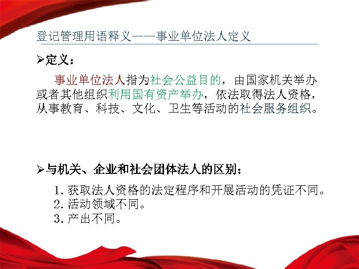 登记管理用语释义——事业单位法人定义 Ø定义： 事业单位法人指为社会公益目的，由国家机关举办 或者其他组织利用国有资产举办，依法取得法人资格， 从事教育、科技、文化、卫生等活动的社会服务组织。 Ø与机关、企业和社会团体法人的区别： 1. 获取法人资格的法定程序和开展活动的凭证不同。 2. 活动领域不同。 3. 产出不同。 