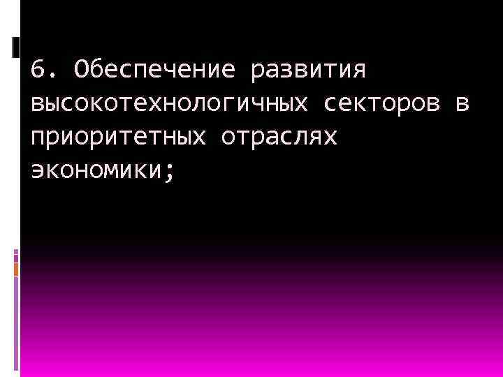 6. Обеспечение развития высокотехнологичных секторов в приоритетных отраслях экономики; 