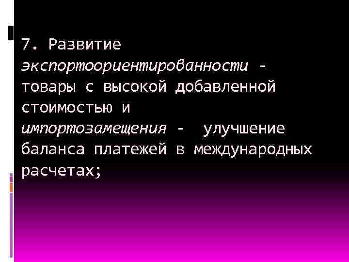 7. Развитие экспортоориентированности товары с высокой добавленной стоимостью и импортозамещения - улучшение баланса платежей