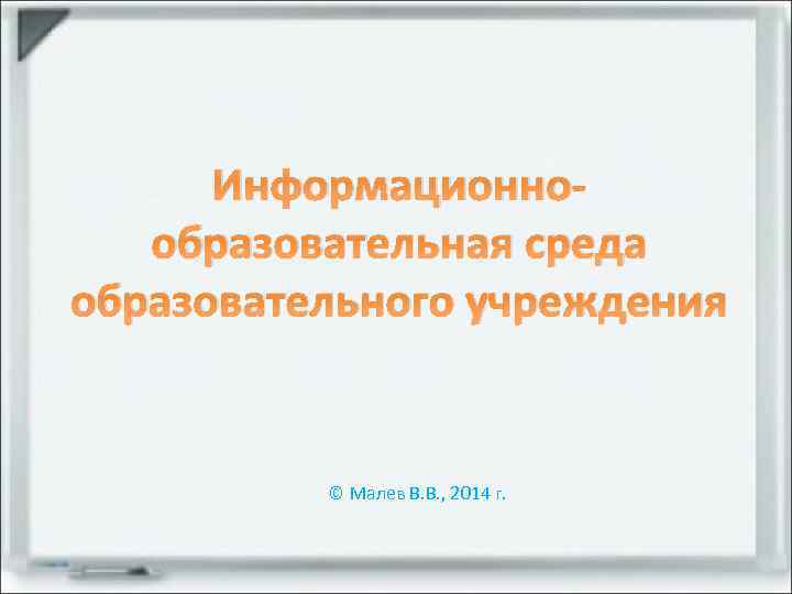 Информационнообразовательная среда образовательного учреждения © Малев В. В. , 2014 г. 