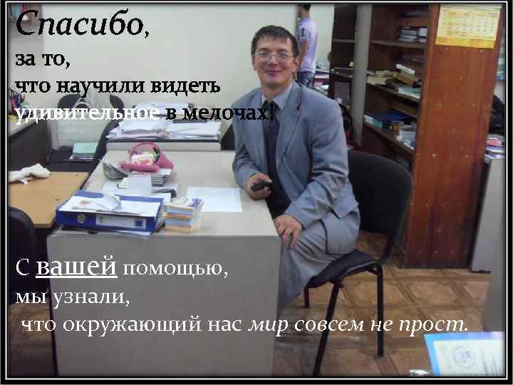 Спасибо, за то, что научили видеть удивительное в мелочах! С вашей помощью, мы узнали,
