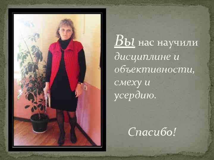 Вы нас научили дисциплине и объективности, смеху и усердию. Спасибо! 