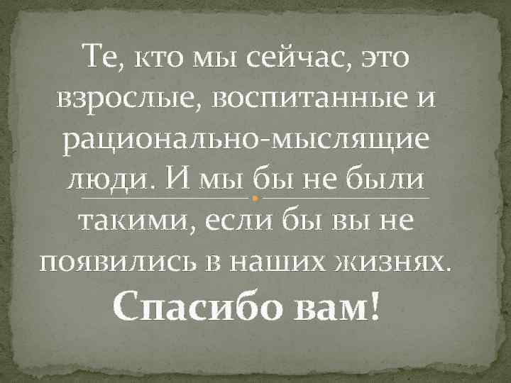 Те, кто мы сейчас, это взрослые, воспитанные и рационально-мыслящие люди. И мы бы не